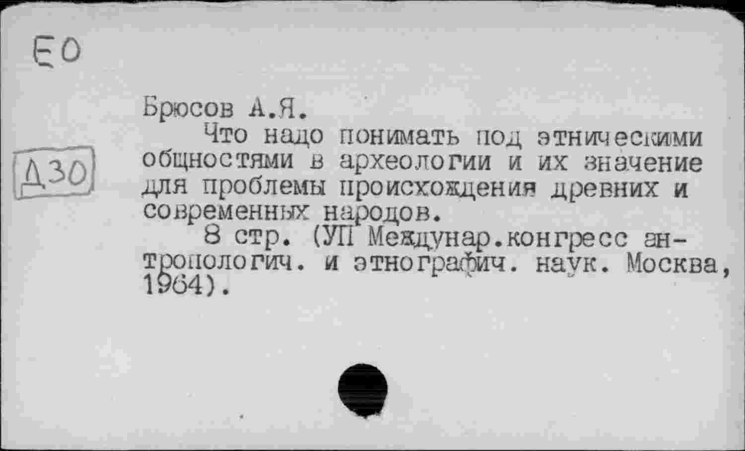 ﻿Єо
AlöJ
Брюсов А.Я.
Что надо понимать под этническими общностями в археологии и их значение для проблемы происхождения древних и современных народов.
8 стр. (УП Мевдунар.конгресс антропологии. и этнографии, наук. Москва,